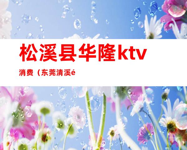 松溪县华隆ktv消费（东莞清溪镇KTV）