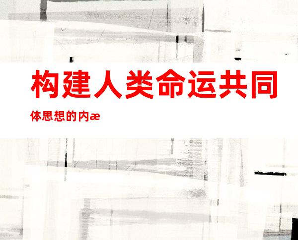 构建人类命运共同体思想的内涵（构建人类命运共同体思想内涵丰富）