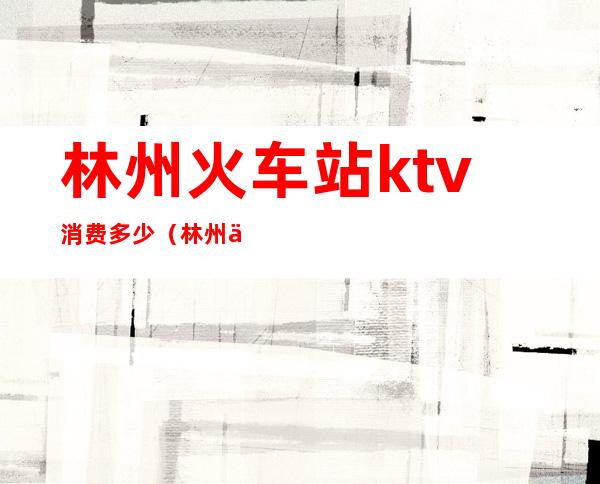 林州火车站ktv消费多少（林州义乌商贸城ktv）