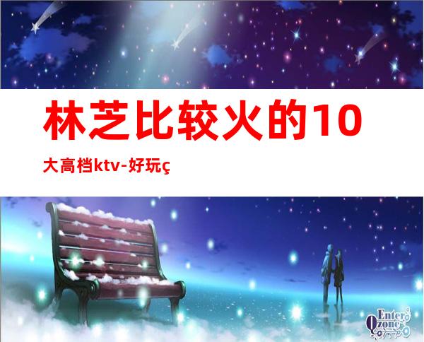 林芝比较火的10大高档ktv-好玩的比较火的10大高档ktv – 福州鼓楼商务KTV