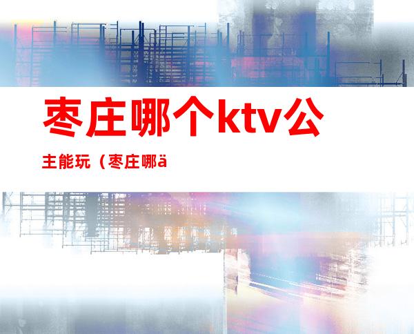 枣庄哪个ktv公主能玩（枣庄哪个KTV有公主）