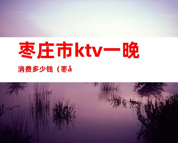 枣庄市ktv一晚消费多少钱（枣庄夜总会排名一览十大枣庄ktv）