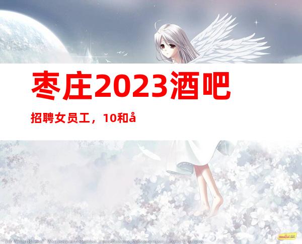 枣庄2023酒吧招聘女员工，10和场招聘/上班给力