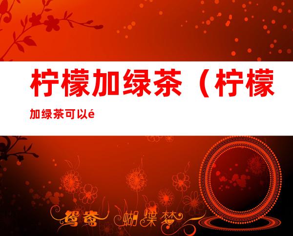 柠檬加绿茶（柠檬加绿茶可以预防新冠肺炎吗）