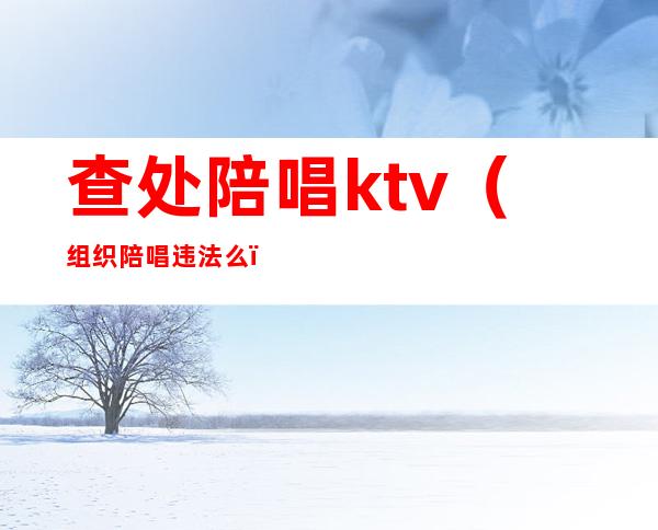 查处陪唱ktv（组织陪唱违法么）