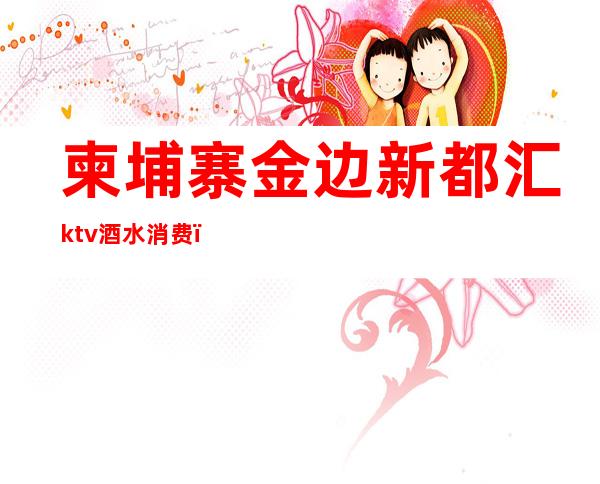 柬埔寨金边新都汇ktv酒水消费（柬埔寨金边ktv排名）