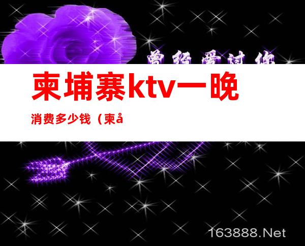 柬埔寨ktv一晚消费多少钱（柬埔寨有哪些高级ktv）