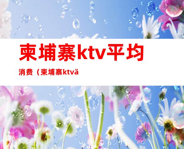 柬埔寨ktv平均消费（柬埔寨ktv上班怎么样）