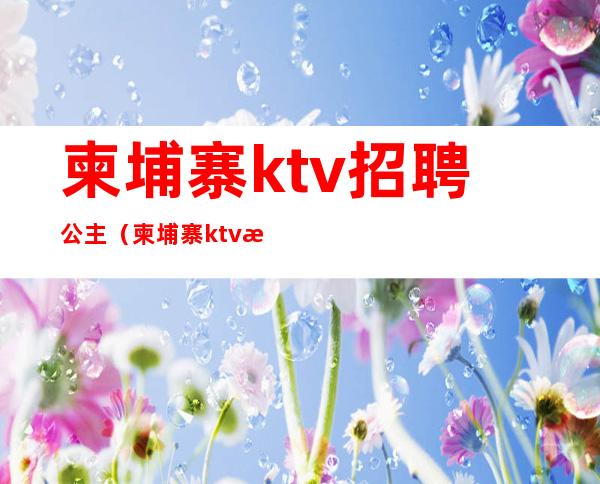 柬埔寨ktv招聘公主（柬埔寨ktv服务员多少钱一个月）