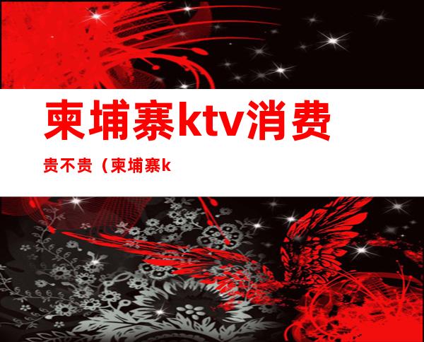 柬埔寨ktv消费贵不贵（柬埔寨ktv消费贵不贵呀）