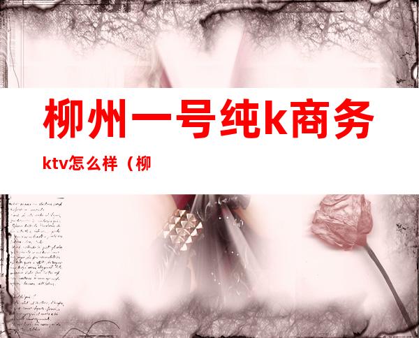 柳州一号纯k商务ktv怎么样（柳州商务KTV哪家最开放）