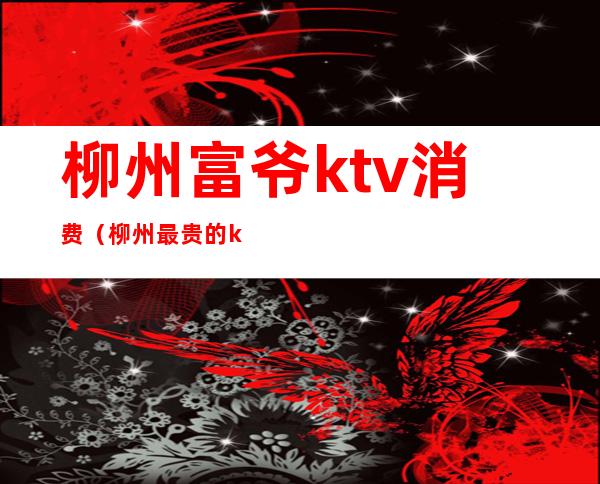 柳州富爷ktv消费（柳州最贵的ktv）