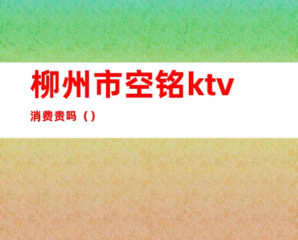 柳州市空铭ktv消费贵吗（）