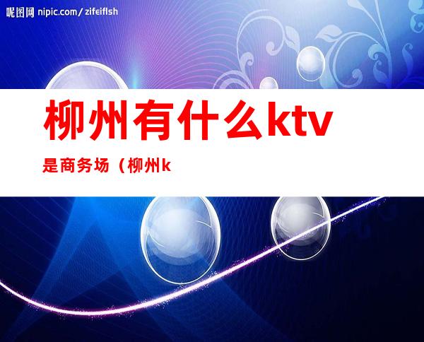 柳州有什么ktv是商务场（柳州ktv一般消费多少）