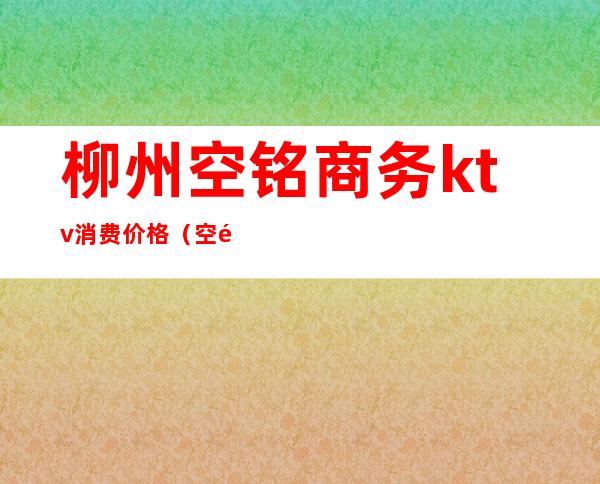 柳州空铭商务ktv消费价格（空铭商务ktv怎么样柳州）