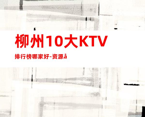 柳州10大KTV排行榜哪家好-资源多10大KTV排行榜哪家好 – 兰州西固商务KTV