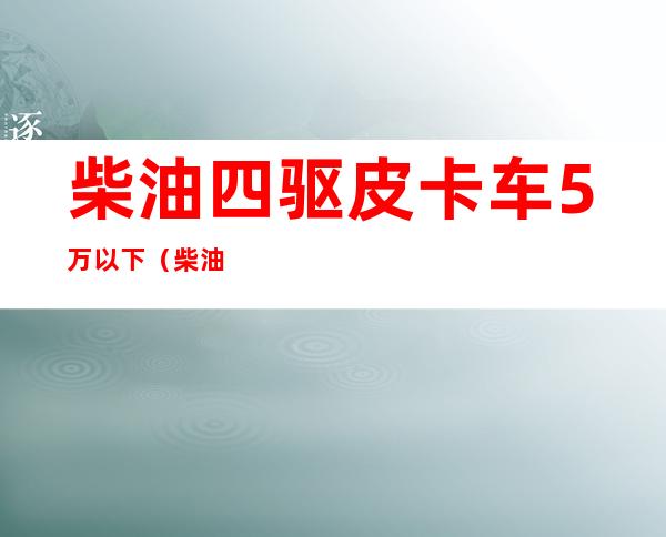 柴油四驱皮卡车5万以下（柴油四驱皮卡车5万以下哪款好）