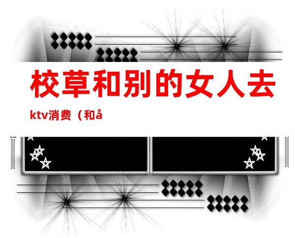 校草和别的女人去ktv消费（和女友去KTV）