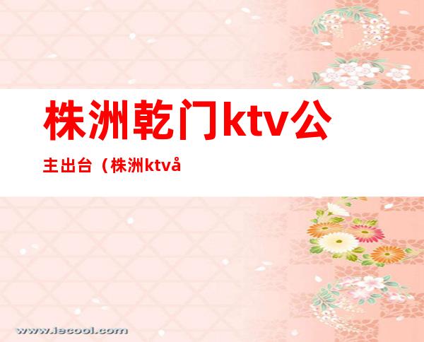 株洲乾门ktv公主出台（株洲ktv公主能带走吗）