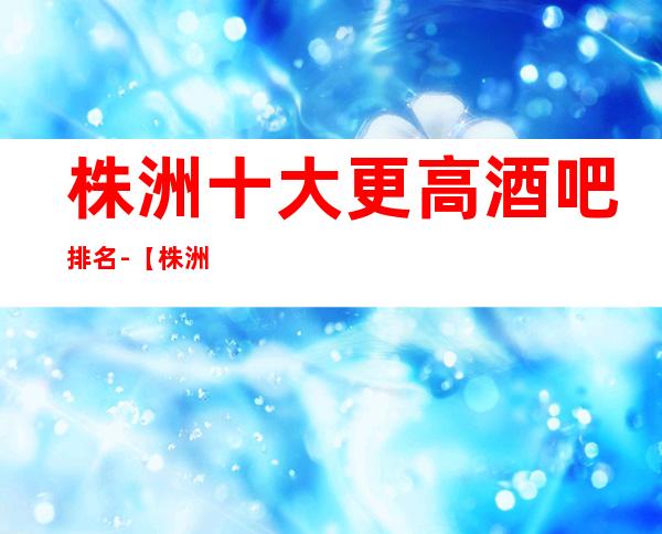 株洲十大更高酒吧排名-【株洲十大商务酒吧卡座预定】