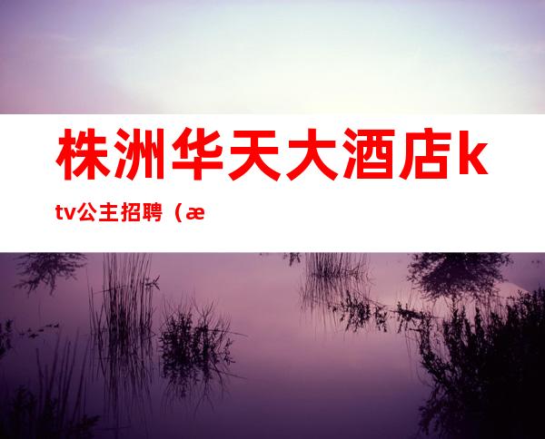 株洲华天大酒店ktv公主招聘（株洲哪个ktv有公主）