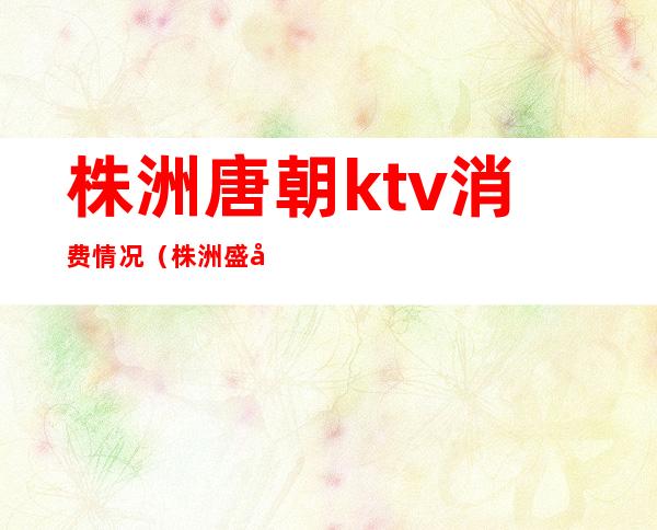 株洲唐朝ktv消费情况（株洲盛唐KTV）