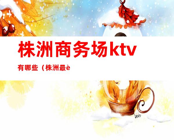 株洲商务场ktv有哪些（株洲最豪华的ktv）