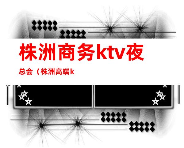 株洲商务ktv夜总会（株洲高端ktv娱乐会所）