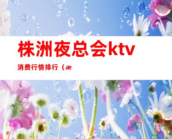 株洲夜总会ktv消费行情排行（株洲商务ktv夜总会）