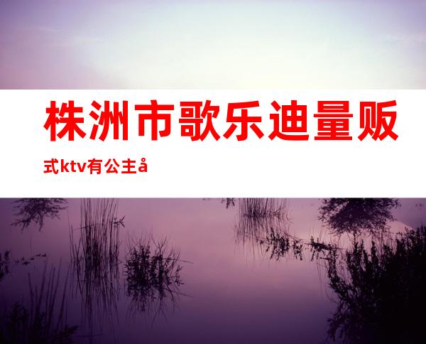 株洲市歌乐迪量贩式ktv有公主吗（）