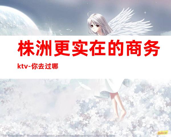 株洲更实在的商务ktv-你去过哪家-喜欢玩的一般都去过！