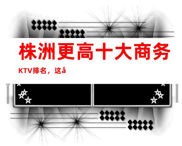 株洲更高十大商务KTV排名，这几家让你大饱眼福