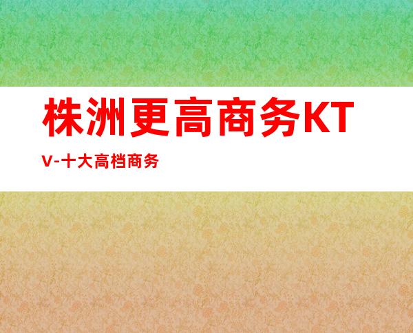 株洲更高商务KTV-十大高档商务KTV排名预订信息攻略