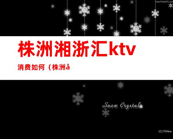 株洲湘浙汇ktv消费如何（株洲哪个ktv比较好）