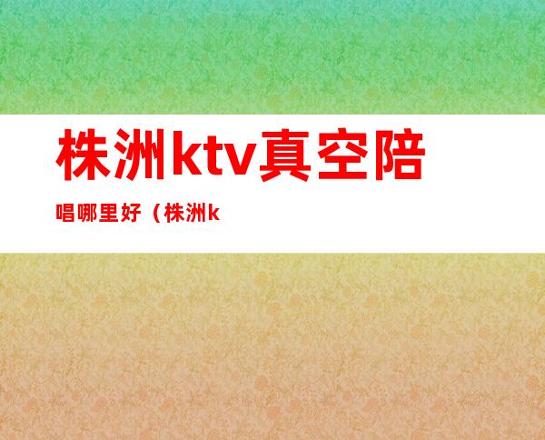 株洲ktv真空陪唱哪里好（株洲ktv真空陪唱哪里好）