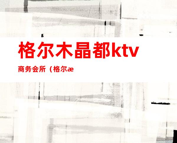 格尔木晶都ktv商务会所（格尔木ktv哪里好玩）