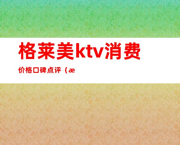 格莱美ktv消费价格口碑点评（格莱美汇酒吧消费贵吗）