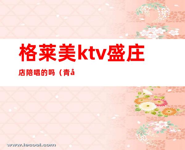 格莱美ktv盛庄店陪唱的吗（青岛格莱美ktv陪唱）