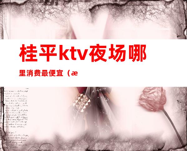 桂平ktv夜场哪里消费最便宜（桂林ktv消费水平怎么样）