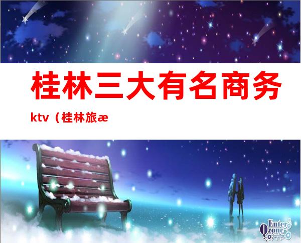 桂林三大有名商务ktv（桂林旅游四大集团）