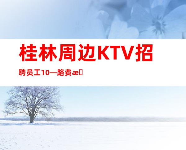 桂林周边KTV招聘员工10—路费报销/包住—身高1.60以上