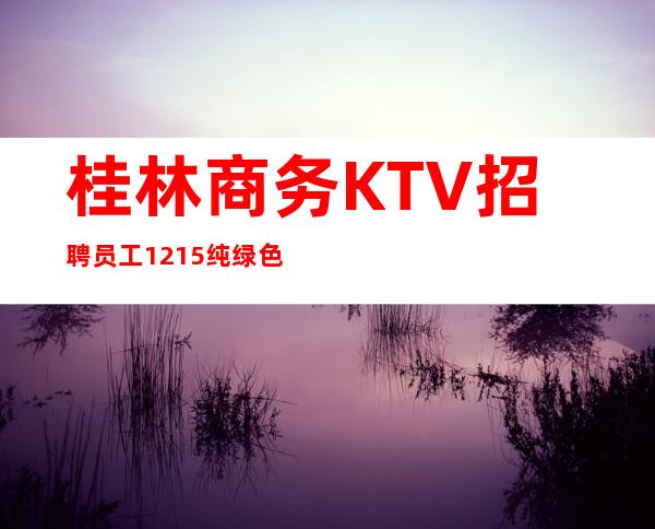 桂林商务KTV招聘员工12/15纯绿色场子要求不高好上班