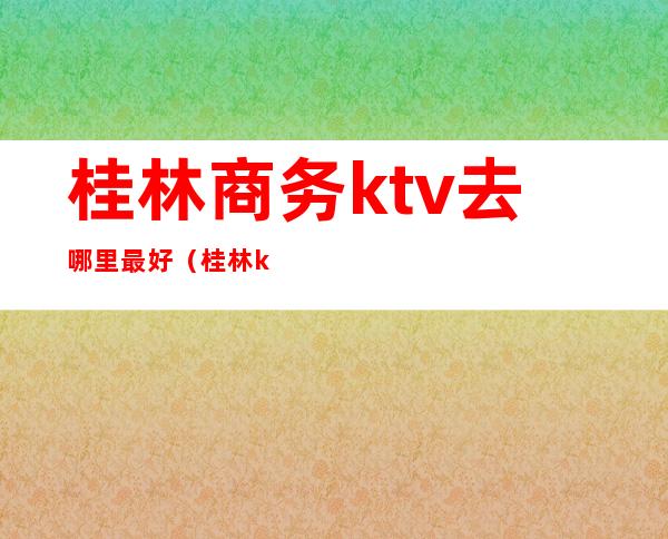 桂林商务ktv去哪里最好（桂林ktv消费水平怎么样）