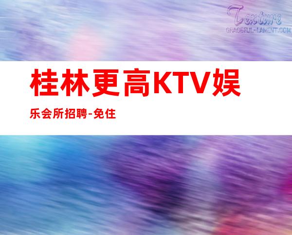 桂林更高KTV娱乐会所招聘-免住宿免入职