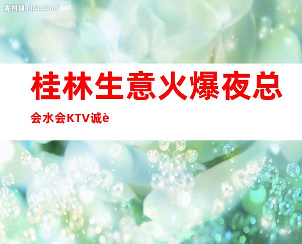 桂林生意火爆夜总会/水会KTV诚聘 工资 无压无扣 轻松赚