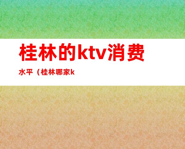 桂林的ktv消费水平（桂林哪家ktv最豪华）