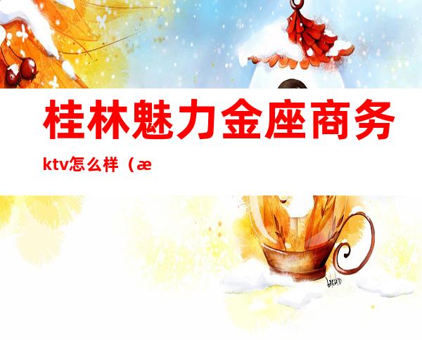 桂林魅力金座商务ktv怎么样（桂林黄金海岸ktv什么消费）