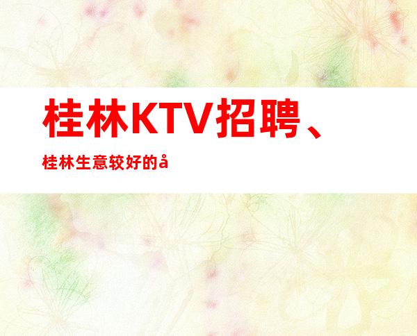 桂林KTV招聘、桂林生意较好的场子工资起好上班不竞争