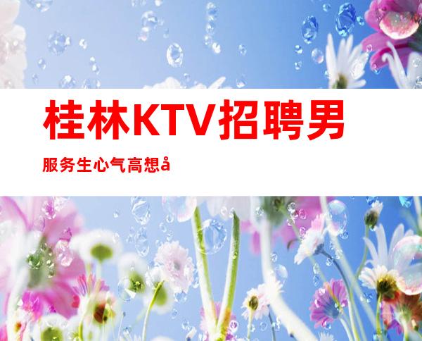 桂林KTV招聘男服务生=心气高想做什么赶紧做