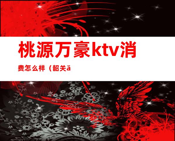 桃源万豪ktv消费怎么样（韶关万豪ktv消费怎么样）